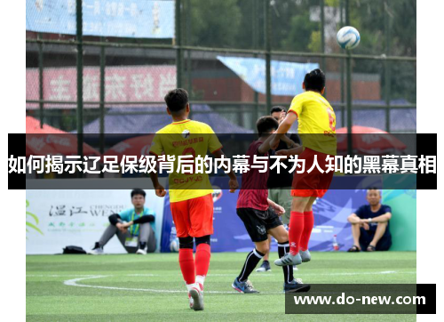 如何揭示辽足保级背后的内幕与不为人知的黑幕真相