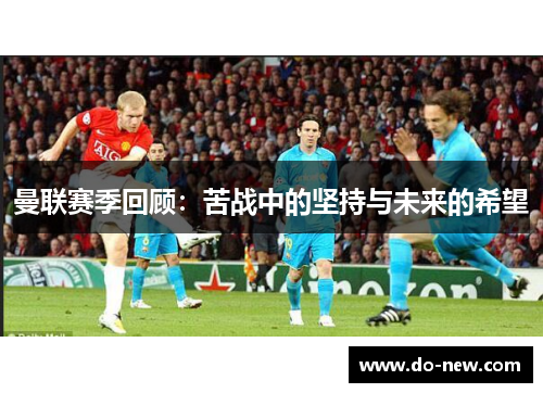 曼联赛季回顾：苦战中的坚持与未来的希望