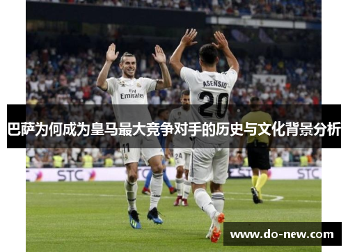巴萨为何成为皇马最大竞争对手的历史与文化背景分析