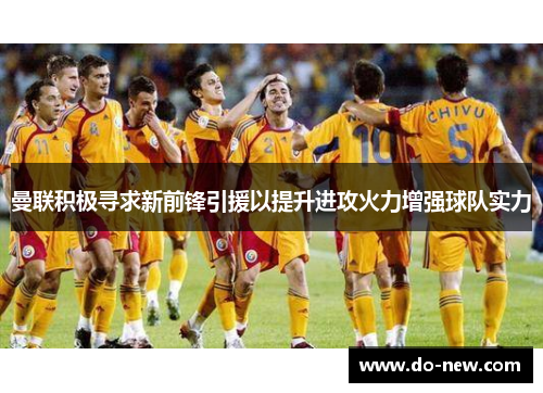曼联积极寻求新前锋引援以提升进攻火力增强球队实力